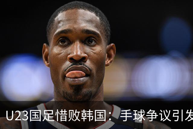 U23国足惜败韩国：手球争议引发讨论，未来仍需努力